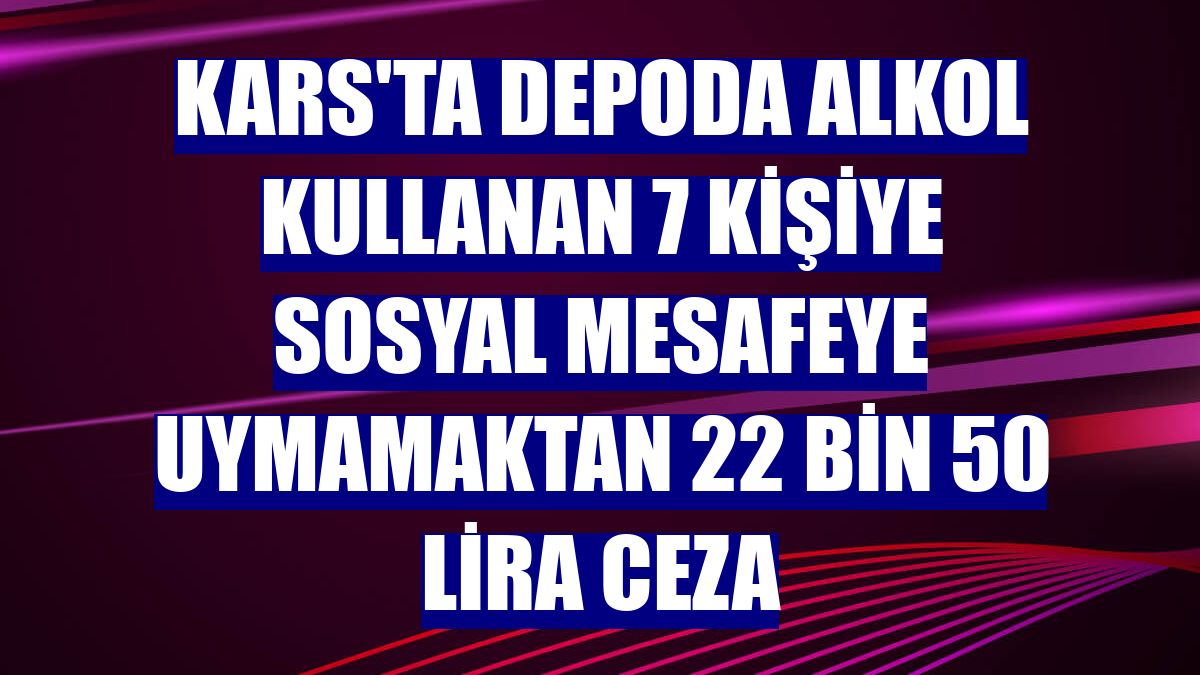 Kars'ta depoda alkol kullanan 7 kişiye sosyal mesafeye uymamaktan 22 bin 50 lira ceza