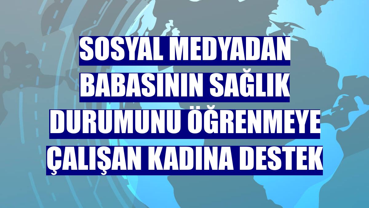 Sosyal medyadan babasının sağlık durumunu öğrenmeye çalışan kadına destek