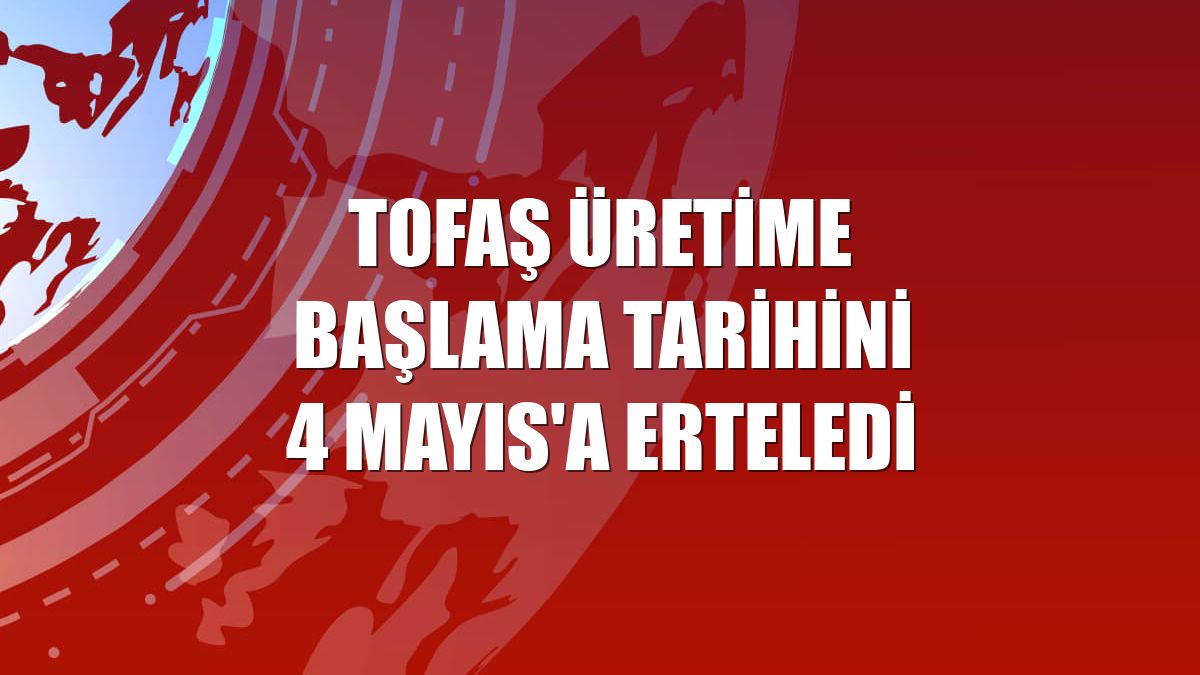 Tofaş üretime başlama tarihini 4 Mayıs'a erteledi