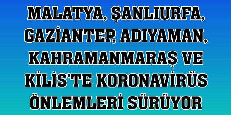 Malatya, Şanlıurfa, Gaziantep, Adıyaman, Kahramanmaraş ve Kilis'te koronavirüs önlemleri sürüyor