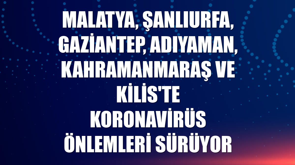 Malatya, Şanlıurfa, Gaziantep, Adıyaman, Kahramanmaraş ve Kilis'te koronavirüs önlemleri sürüyor