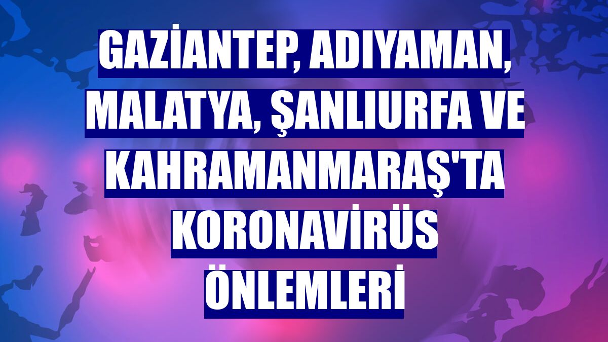 Gaziantep, Adıyaman, Malatya, Şanlıurfa ve Kahramanmaraş'ta koronavirüs önlemleri