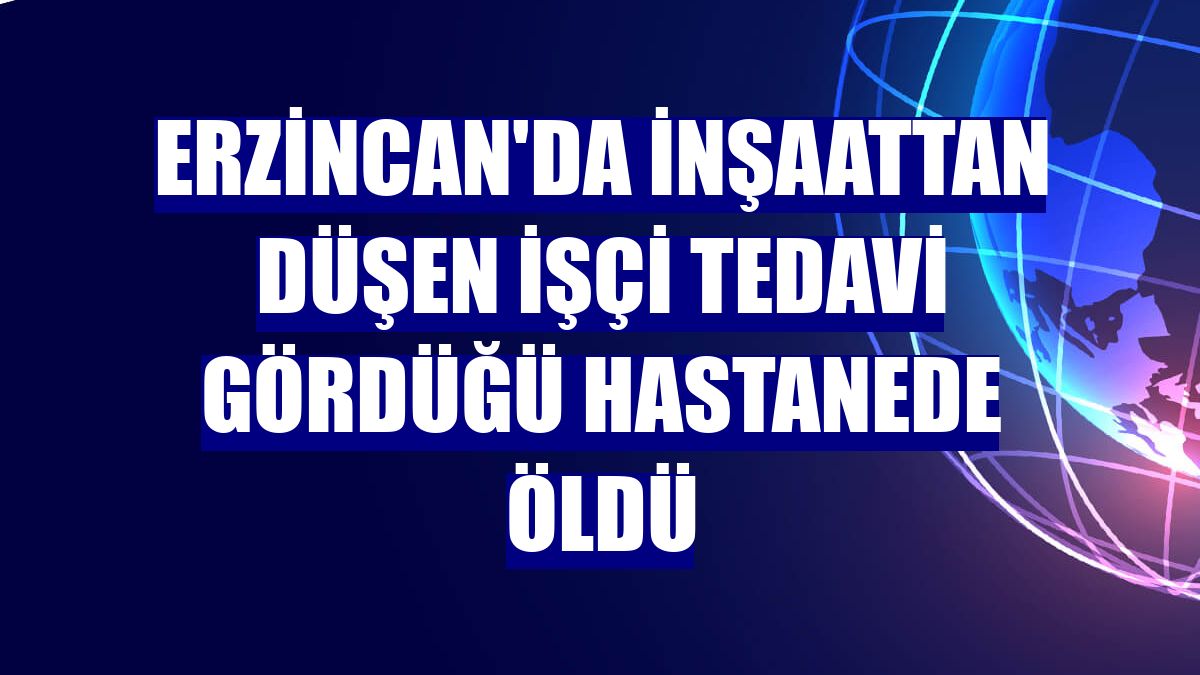 Erzincan'da inşaattan düşen işçi tedavi gördüğü hastanede öldü
