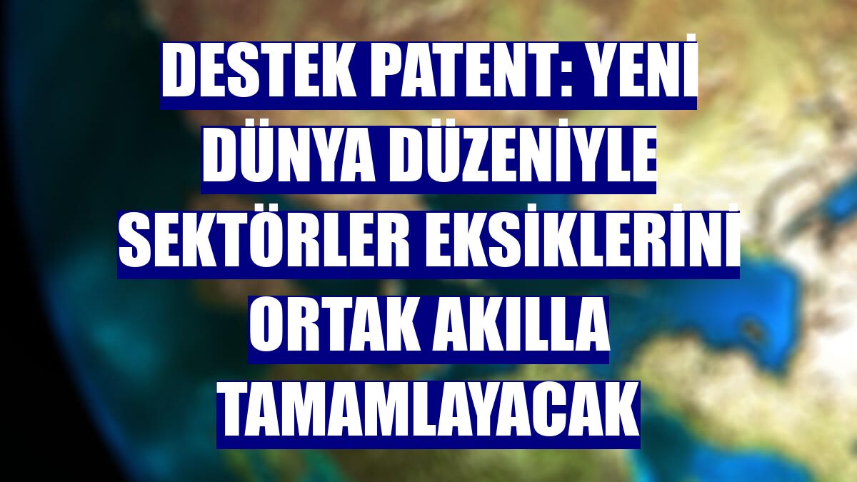 Destek Patent: Yeni dünya düzeniyle sektörler eksiklerini ortak akılla tamamlayacak