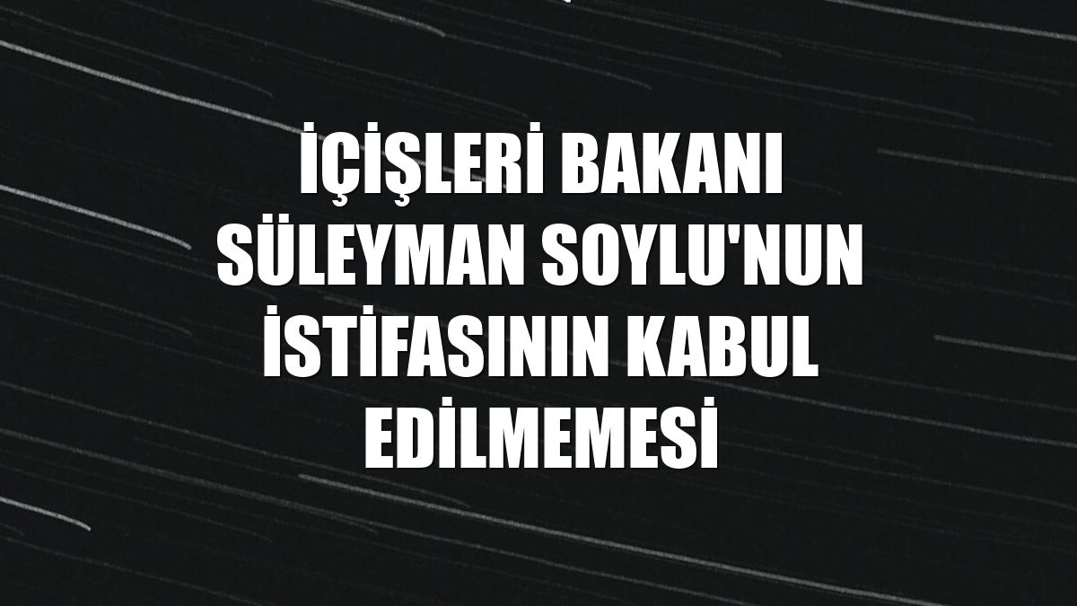 İçişleri Bakanı Süleyman Soylu'nun istifasının kabul edilmemesi