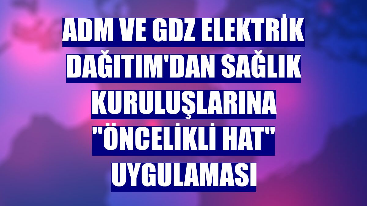 ADM ve GDZ Elektrik Dağıtım'dan sağlık kuruluşlarına "öncelikli hat" uygulaması