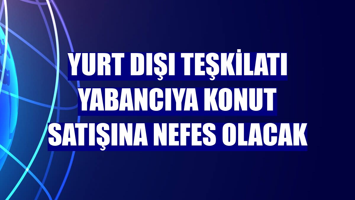 Yurt dışı teşkilatı yabancıya konut satışına nefes olacak