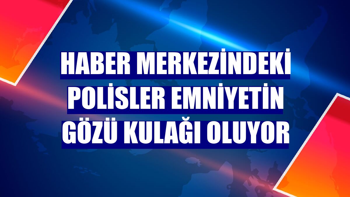 Haber merkezindeki polisler emniyetin gözü kulağı oluyor