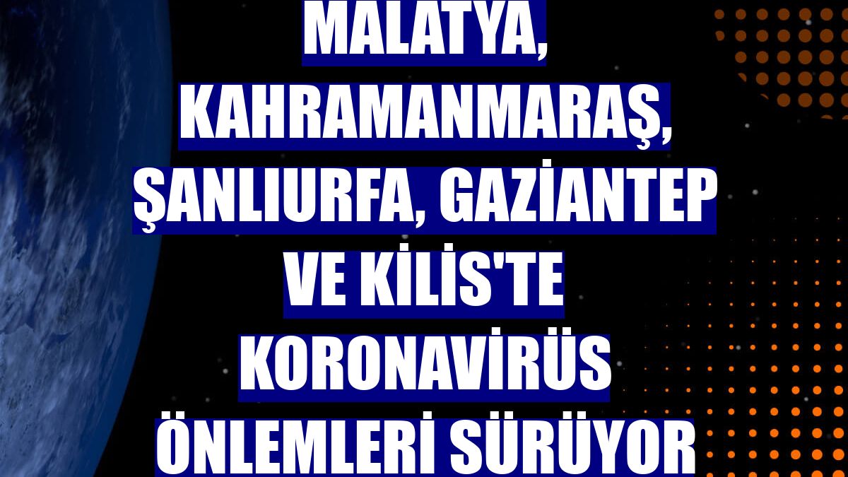 Malatya, Kahramanmaraş, Şanlıurfa, Gaziantep ve Kilis'te koronavirüs önlemleri sürüyor