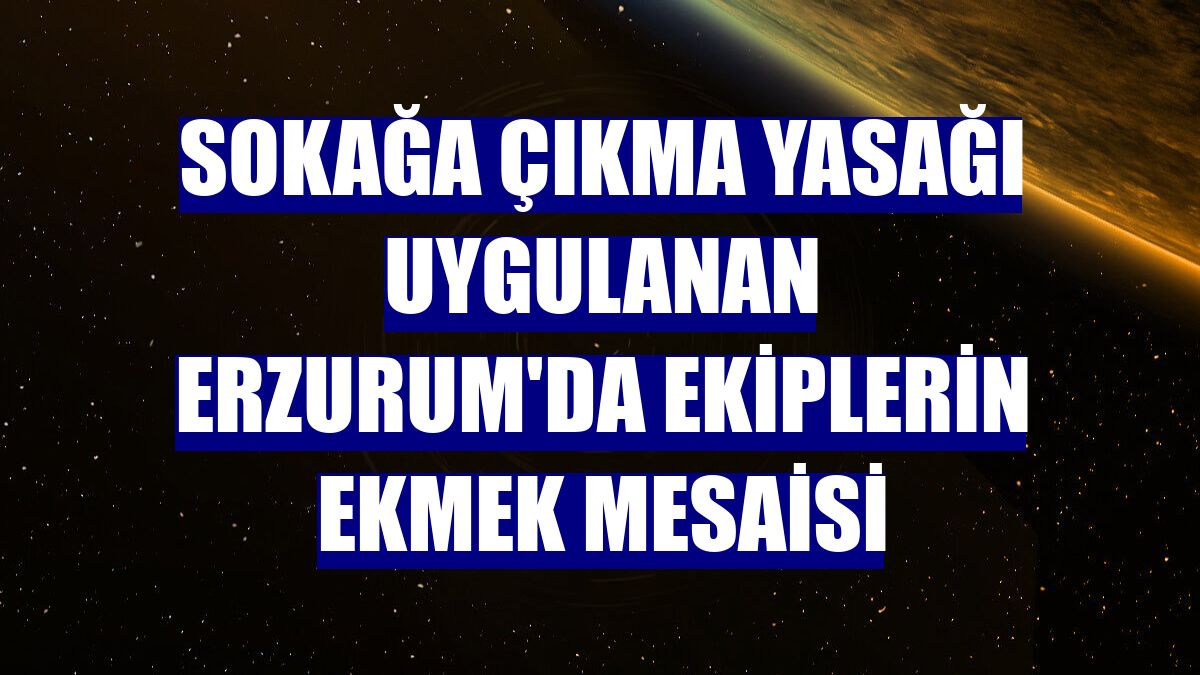 Sokağa çıkma yasağı uygulanan Erzurum'da ekiplerin ekmek mesaisi