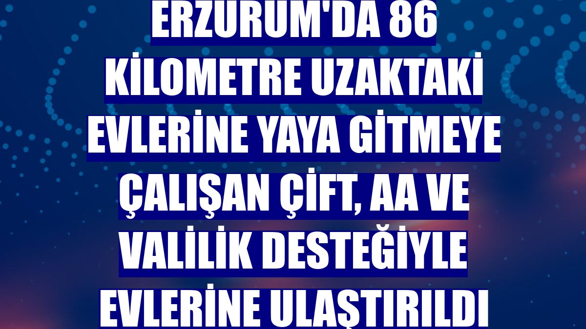 Erzurum'da 86 kilometre uzaktaki evlerine yaya gitmeye çalışan çift, AA ve Valilik desteğiyle evlerine ulaştırıldı