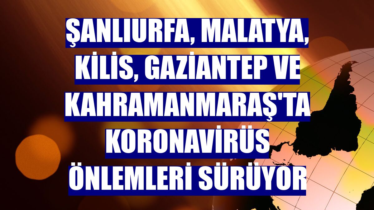 Şanlıurfa, Malatya, Kilis, Gaziantep ve Kahramanmaraş'ta koronavirüs önlemleri sürüyor