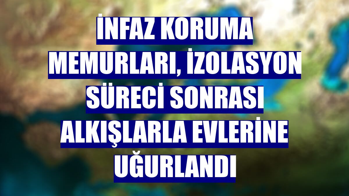 İnfaz koruma memurları, izolasyon süreci sonrası alkışlarla evlerine uğurlandı