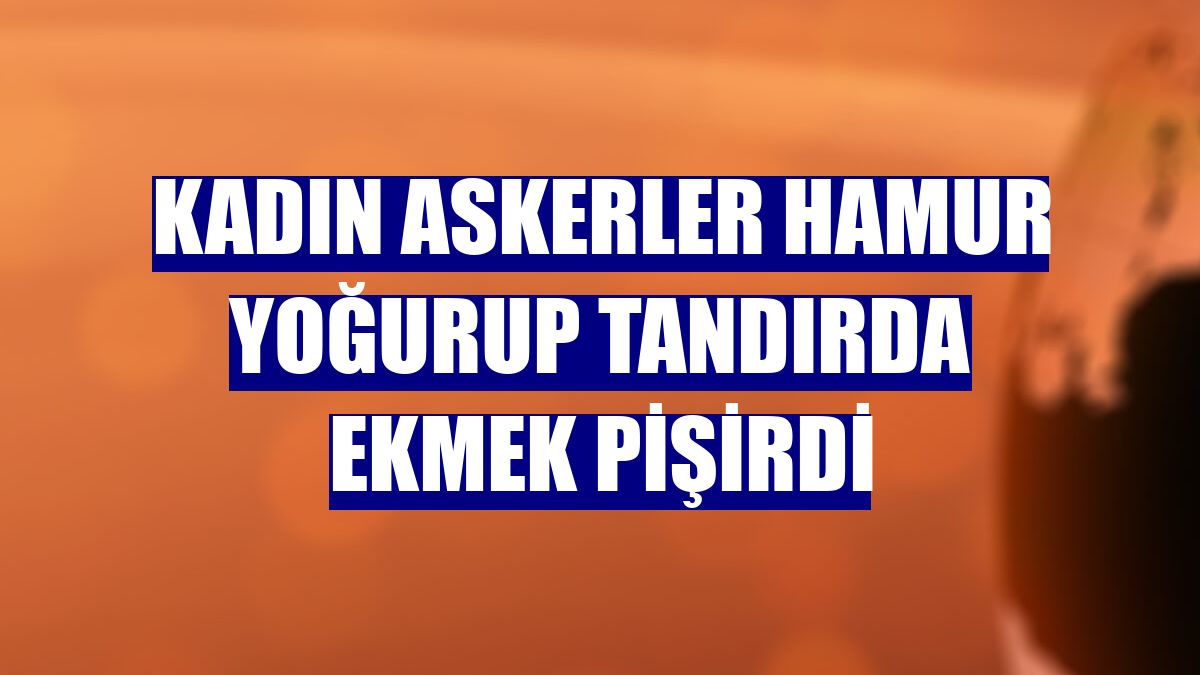 Kadın askerler hamur yoğurup tandırda ekmek pişirdi