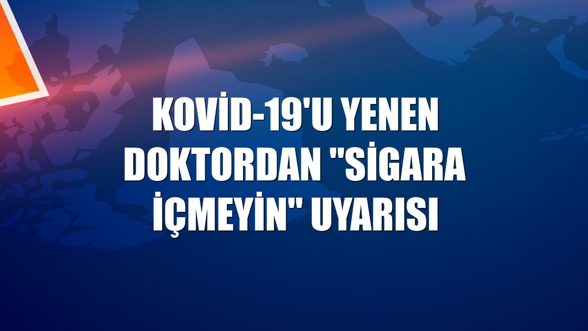Kovid-19'u yenen doktordan "sigara içmeyin" uyarısı