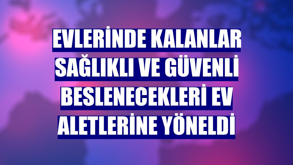Evlerinde kalanlar sağlıklı ve güvenli beslenecekleri ev aletlerine yöneldi