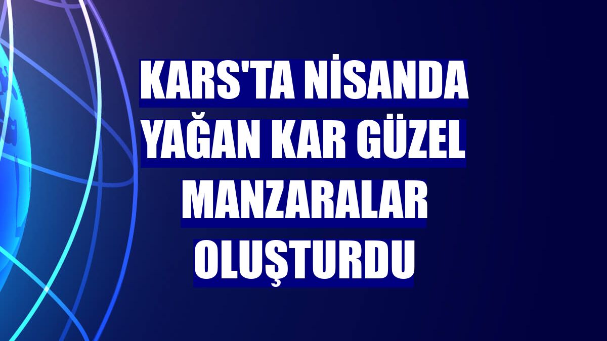 Kars'ta nisanda yağan kar güzel manzaralar oluşturdu