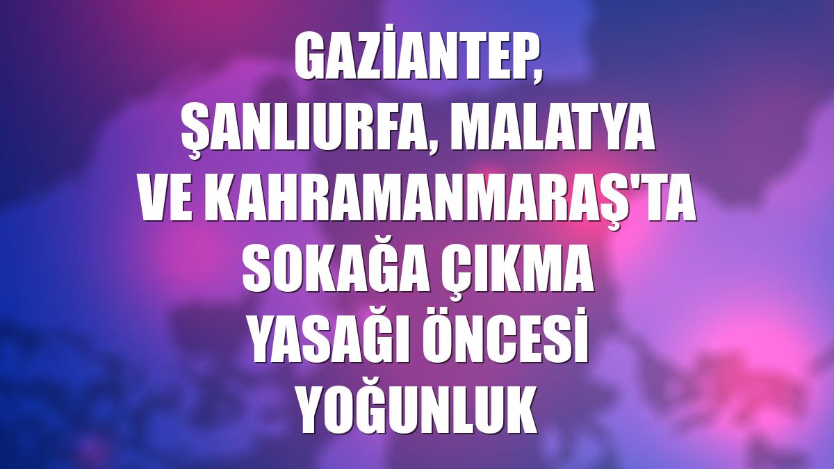Gaziantep, Şanlıurfa, Malatya ve Kahramanmaraş'ta sokağa çıkma yasağı öncesi yoğunluk