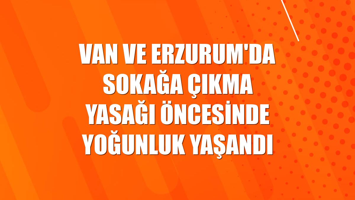 Van ve Erzurum'da sokağa çıkma yasağı öncesinde yoğunluk yaşandı