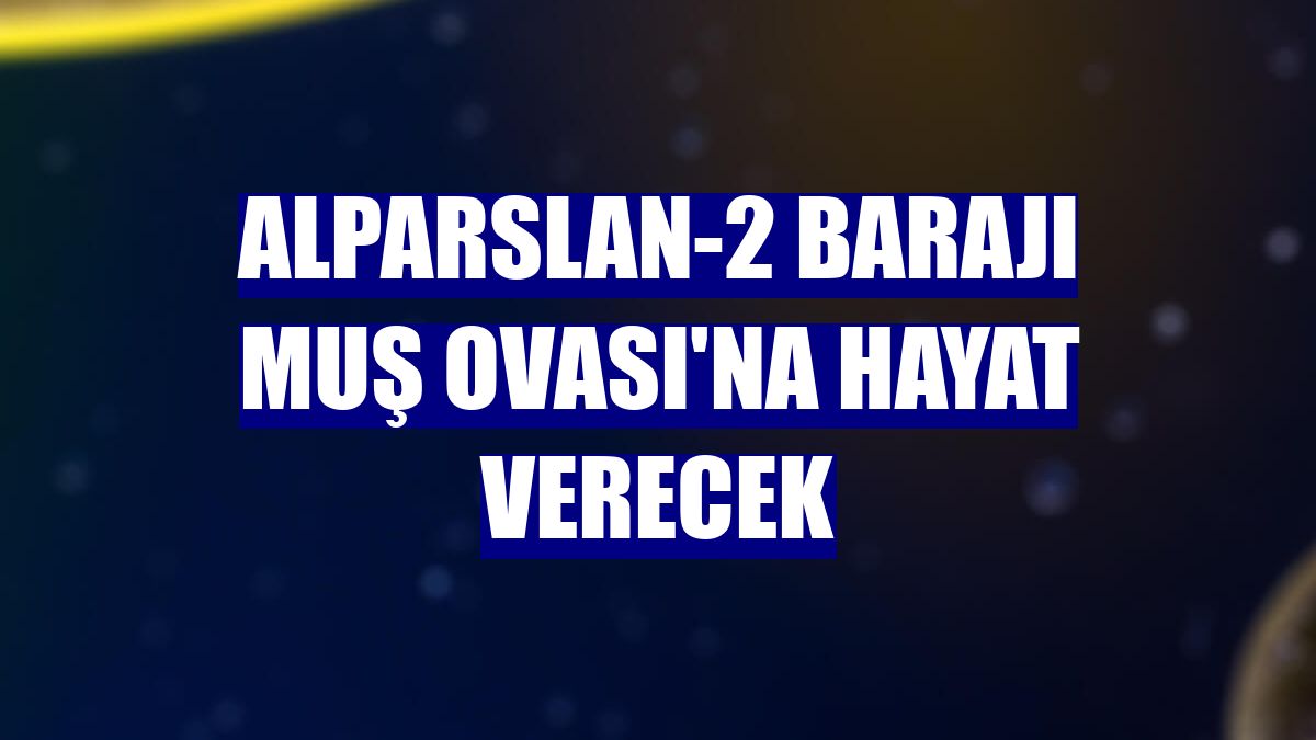 Alparslan-2 Barajı Muş Ovası'na hayat verecek
