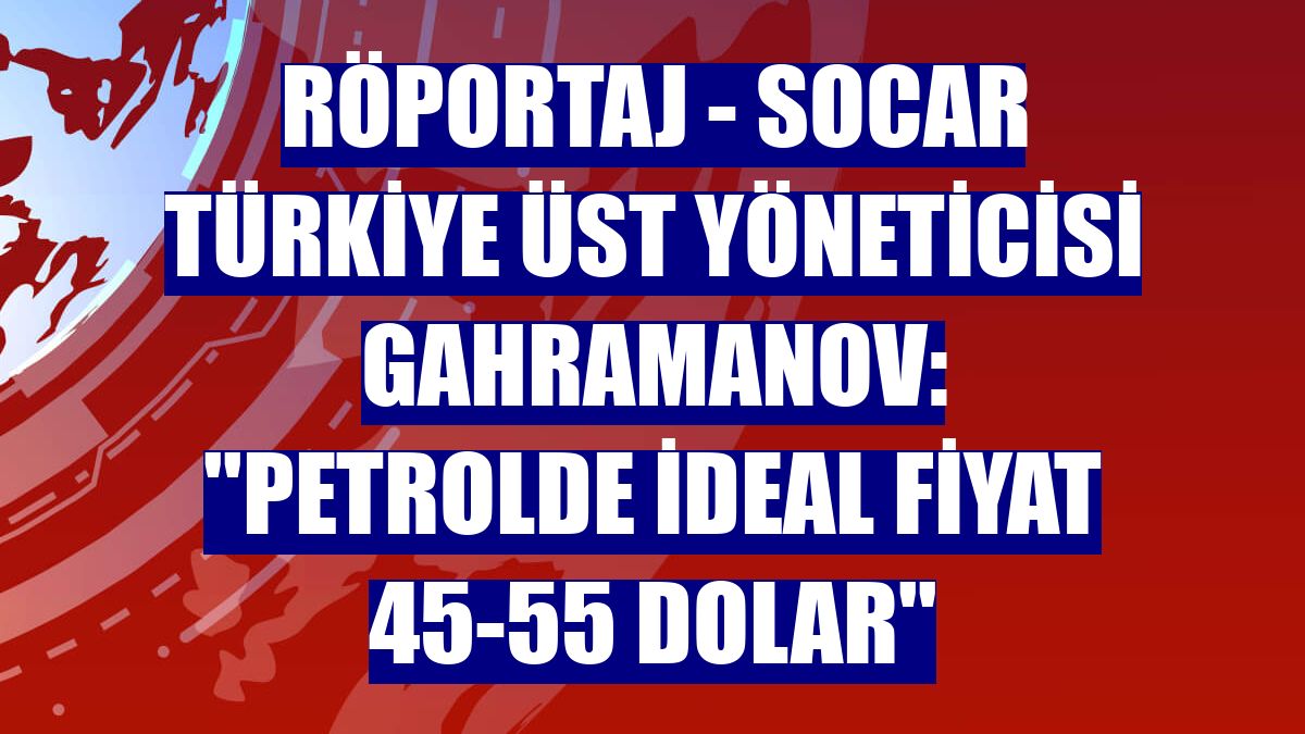 RÖPORTAJ - SOCAR Türkiye Üst Yöneticisi Gahramanov: ''Petrolde ideal fiyat 45-55 dolar''