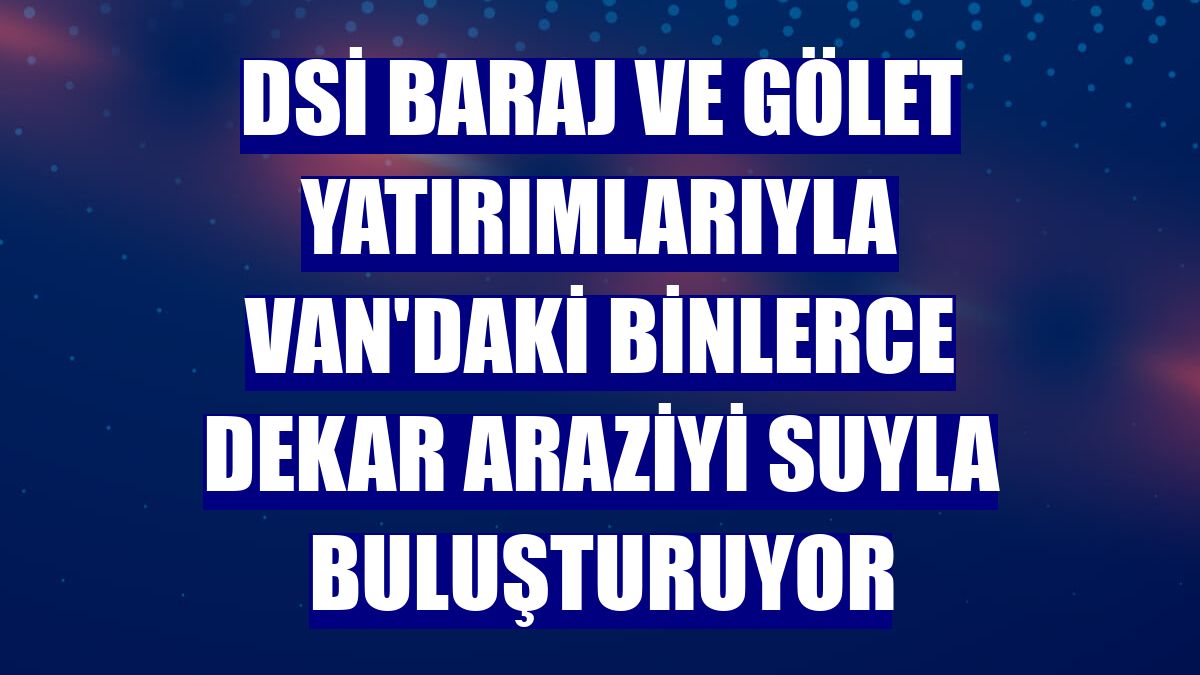 DSİ baraj ve gölet yatırımlarıyla Van'daki binlerce dekar araziyi suyla buluşturuyor