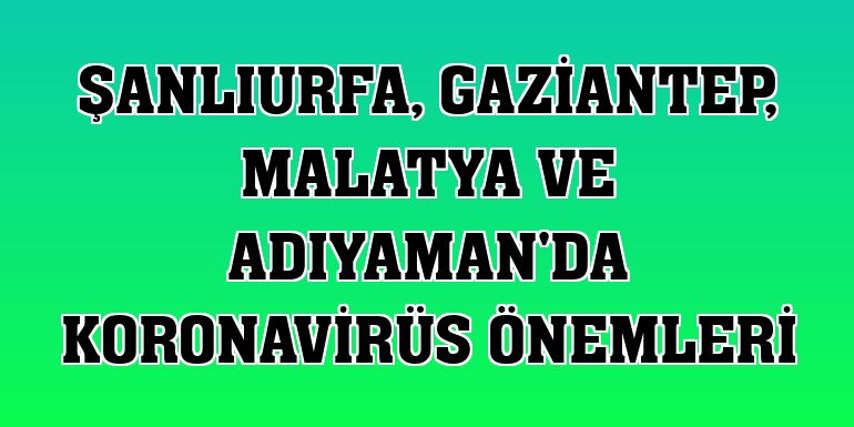 Şanlıurfa, Gaziantep, Malatya ve Adıyaman'da koronavirüs önemleri