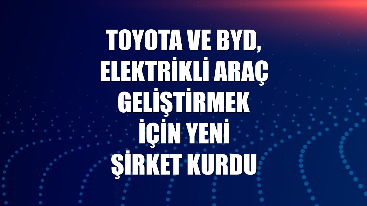 Toyota ve BYD, elektrikli araç geliştirmek için yeni şirket kurdu