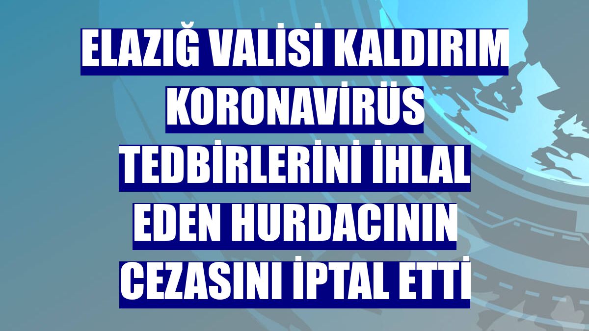 Elazığ Valisi Kaldırım koronavirüs tedbirlerini ihlal eden hurdacının cezasını iptal etti