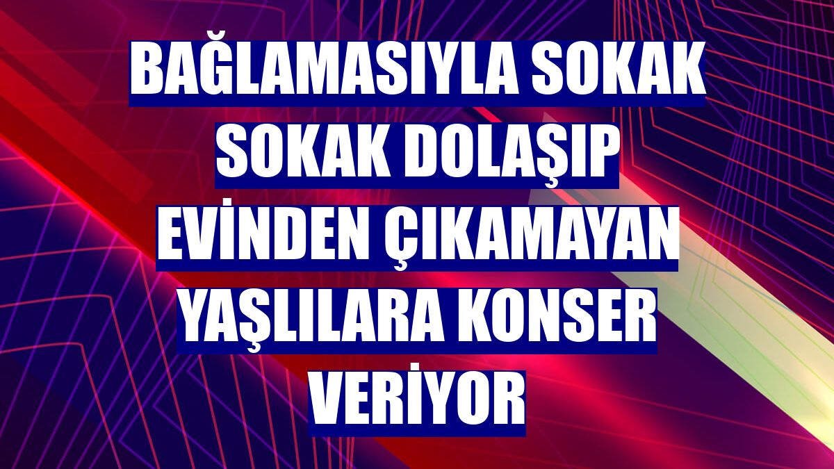 Bağlamasıyla sokak sokak dolaşıp evinden çıkamayan yaşlılara konser veriyor