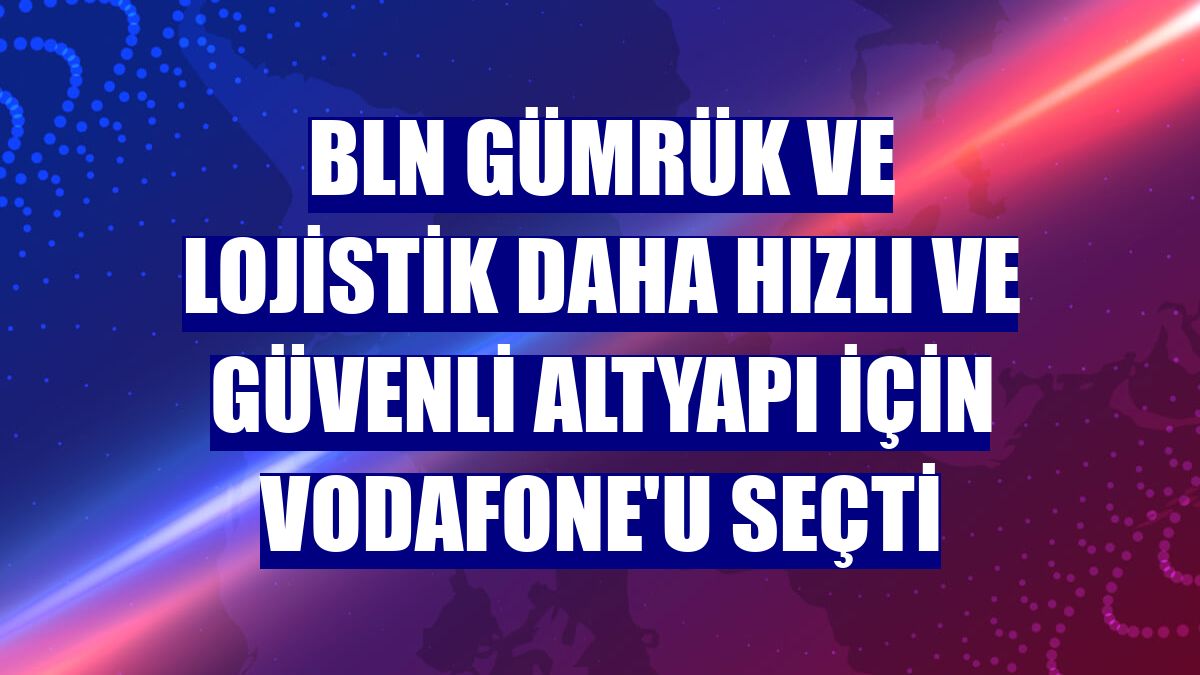 BLN Gümrük ve Lojistik daha hızlı ve güvenli altyapı için Vodafone'u seçti