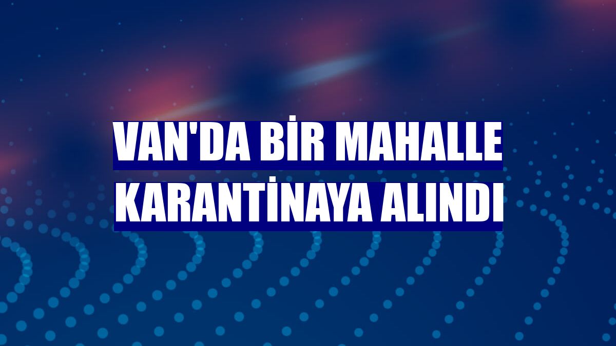 Van'da bir mahalle karantinaya alındı