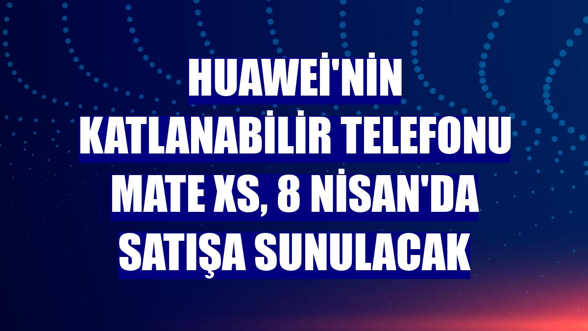 Huawei'nin katlanabilir telefonu Mate Xs, 8 Nisan'da satışa sunulacak
