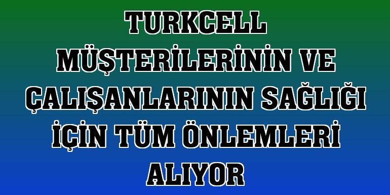 Turkcell müşterilerinin ve çalışanlarının sağlığı için tüm önlemleri alıyor