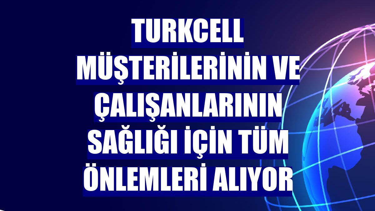 Turkcell müşterilerinin ve çalışanlarının sağlığı için tüm önlemleri alıyor