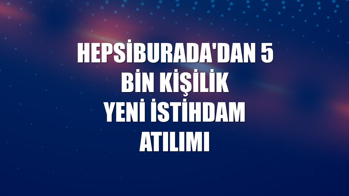 Hepsiburada'dan 5 bin kişilik yeni istihdam atılımı