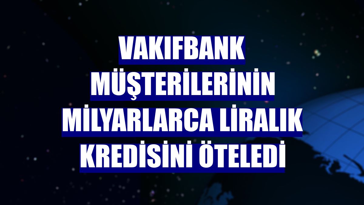 VakıfBank müşterilerinin milyarlarca liralık kredisini öteledi