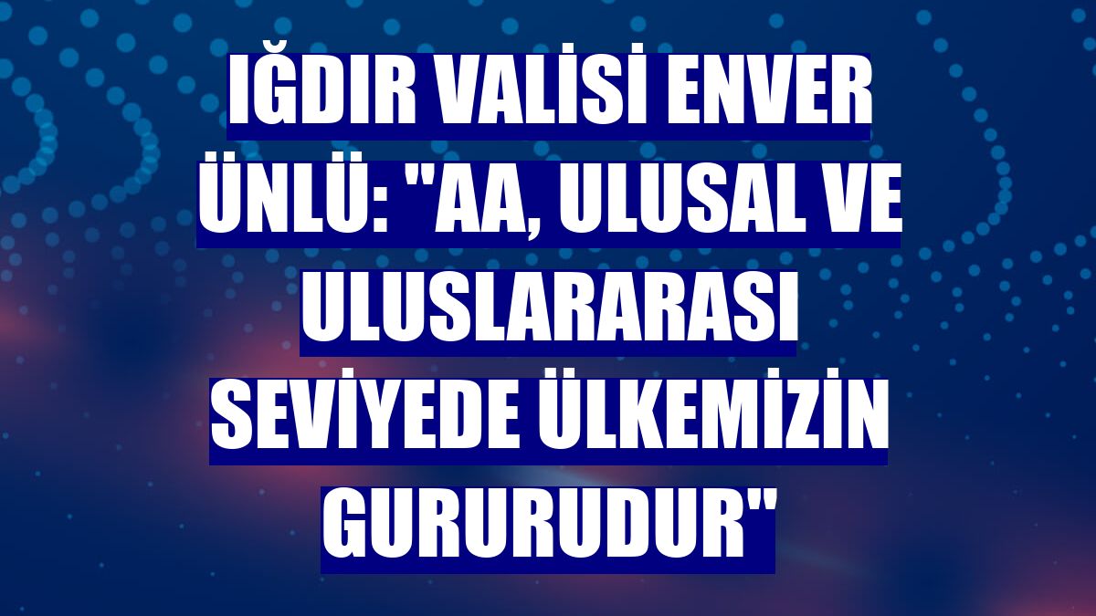 Iğdır Valisi Enver Ünlü: "AA, ulusal ve uluslararası seviyede ülkemizin gururudur"