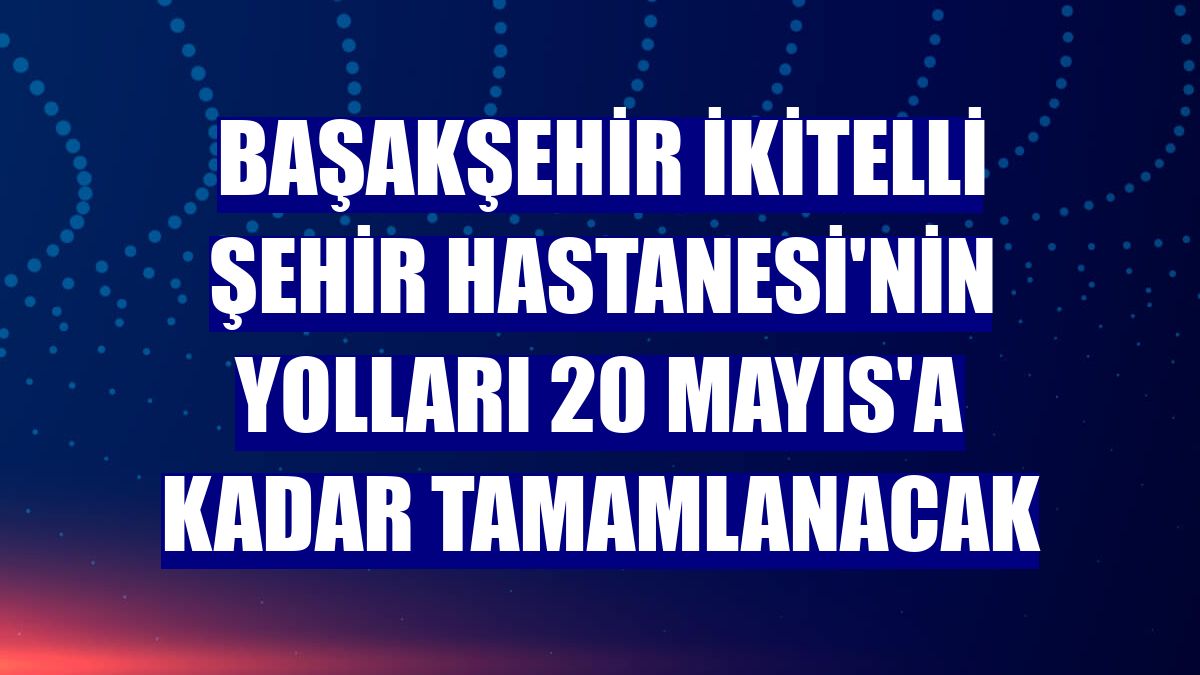 Başakşehir İkitelli Şehir Hastanesi'nin yolları 20 Mayıs'a kadar tamamlanacak