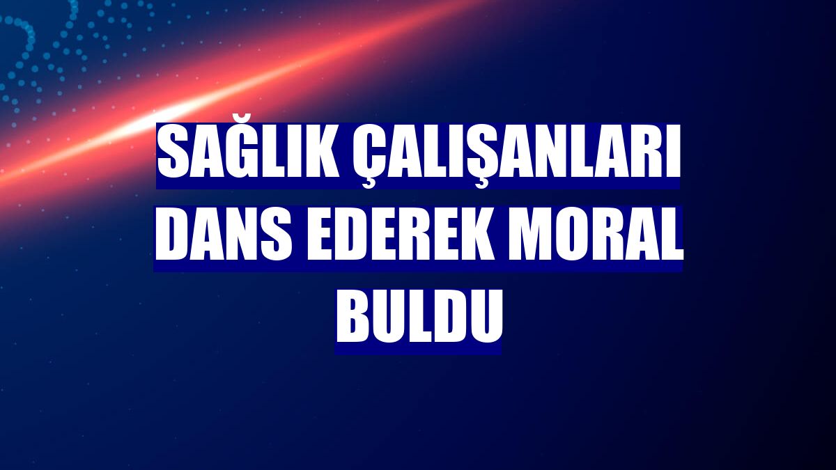 Sağlık çalışanları dans ederek moral buldu