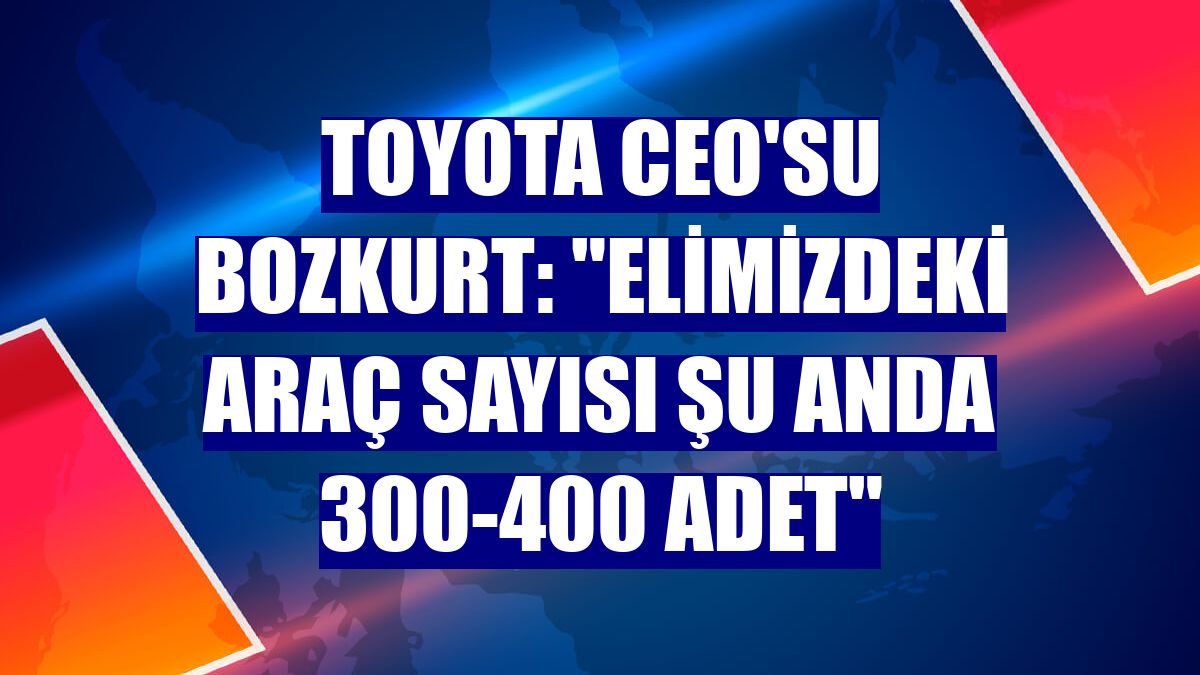 Toyota CEO'su Bozkurt: "Elimizdeki araç sayısı şu anda 300-400 adet"