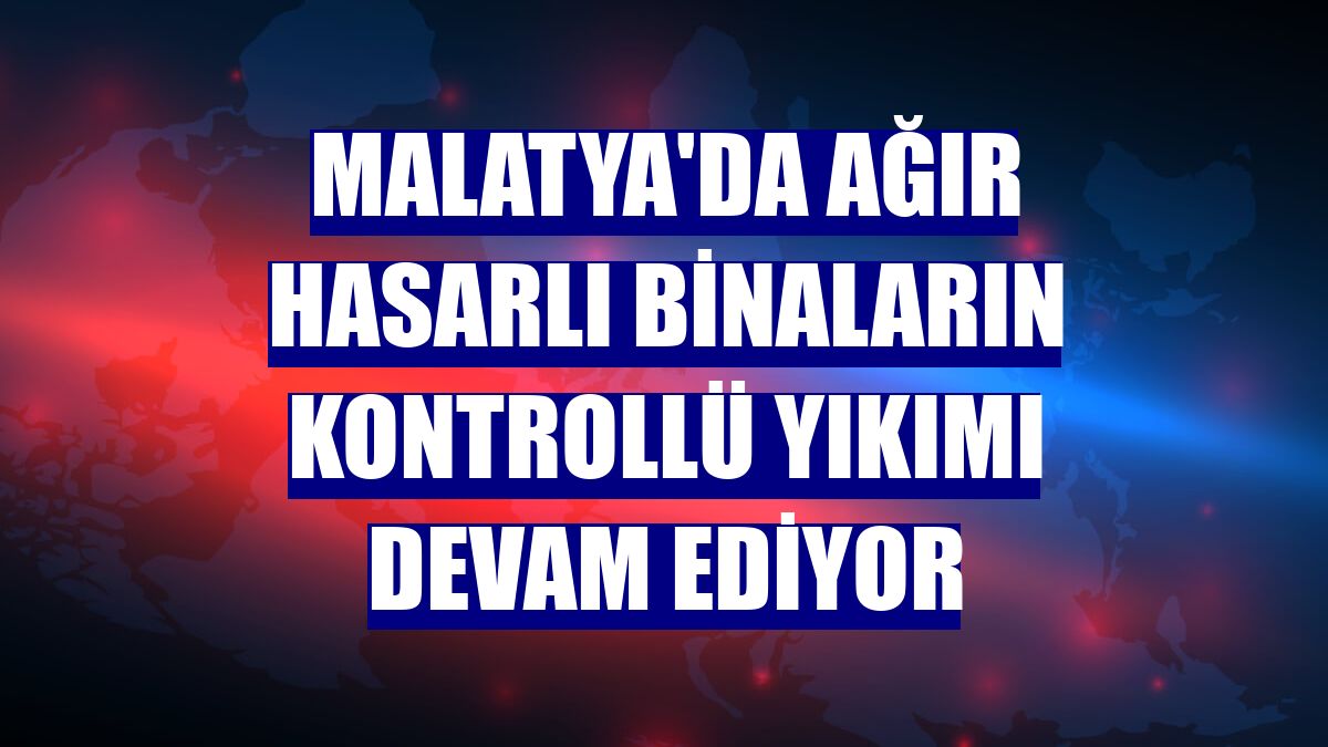 Malatya'da ağır hasarlı binaların kontrollü yıkımı devam ediyor