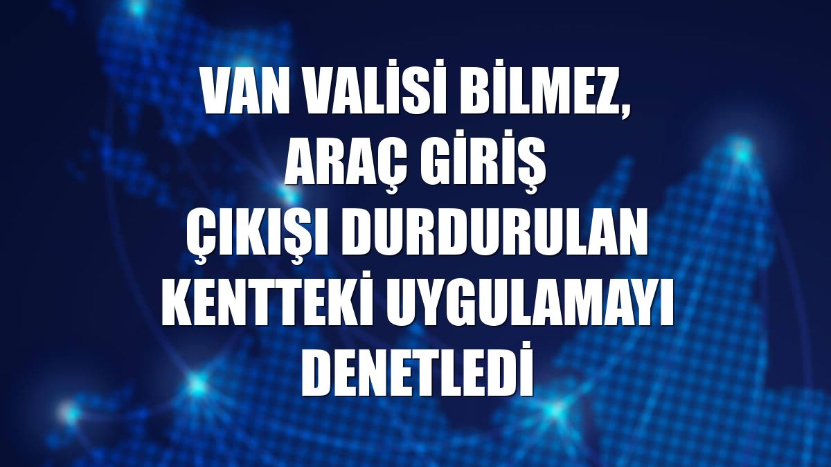 Van Valisi Bilmez, araç giriş çıkışı durdurulan kentteki uygulamayı denetledi