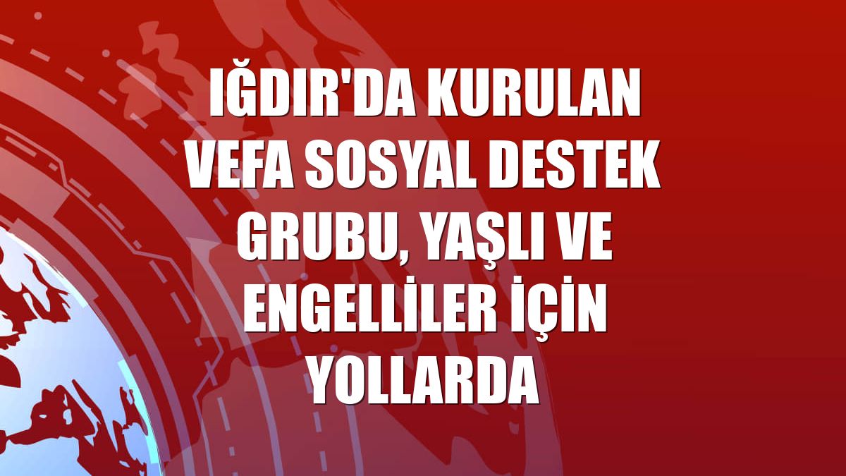 Iğdır'da kurulan Vefa Sosyal Destek Grubu, yaşlı ve engelliler için yollarda