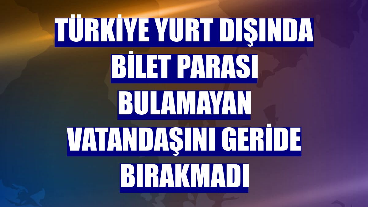 Türkiye yurt dışında bilet parası bulamayan vatandaşını geride bırakmadı