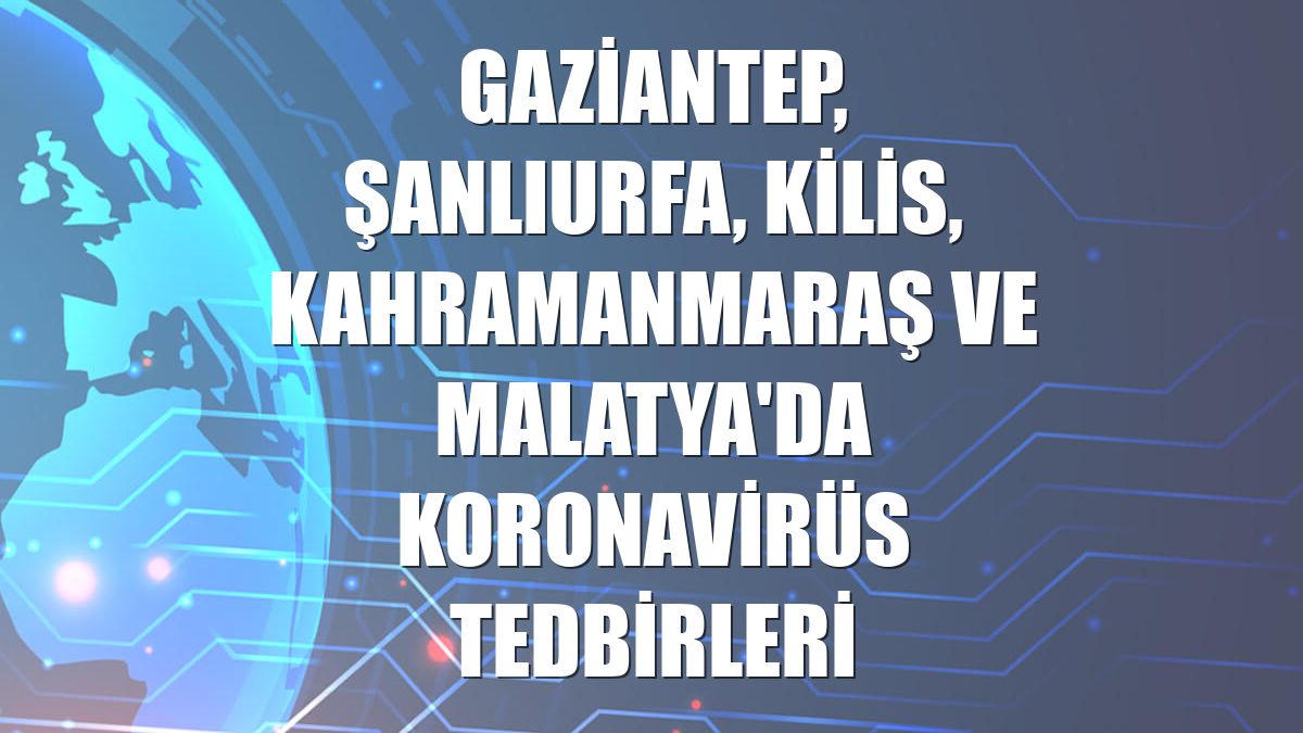 Gaziantep, Şanlıurfa, Kilis, Kahramanmaraş ve Malatya'da koronavirüs tedbirleri