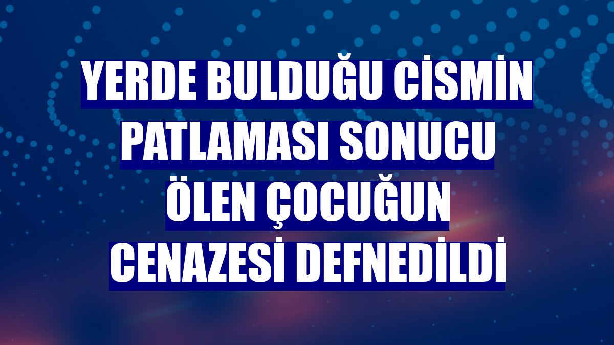 Yerde bulduğu cismin patlaması sonucu ölen çocuğun cenazesi defnedildi