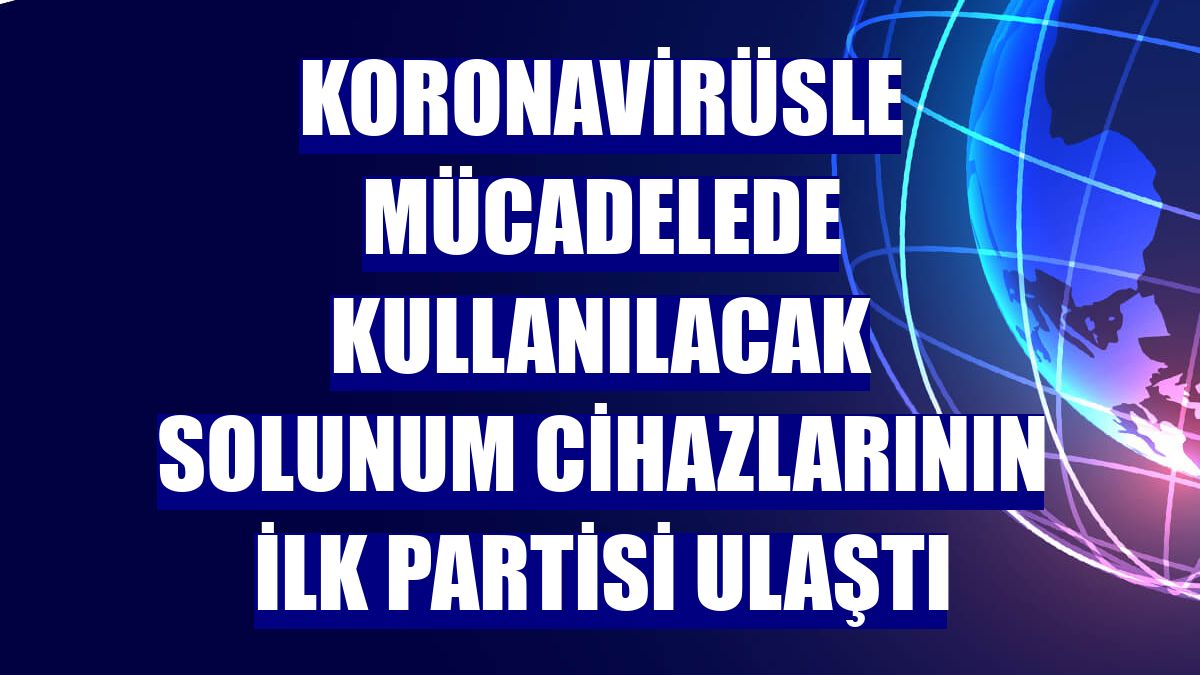 Koronavirüsle mücadelede kullanılacak solunum cihazlarının ilk partisi ulaştı