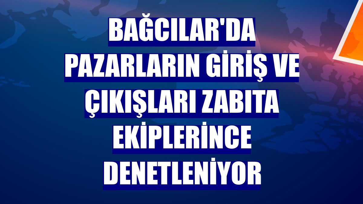 Bağcılar'da pazarların giriş ve çıkışları zabıta ekiplerince denetleniyor