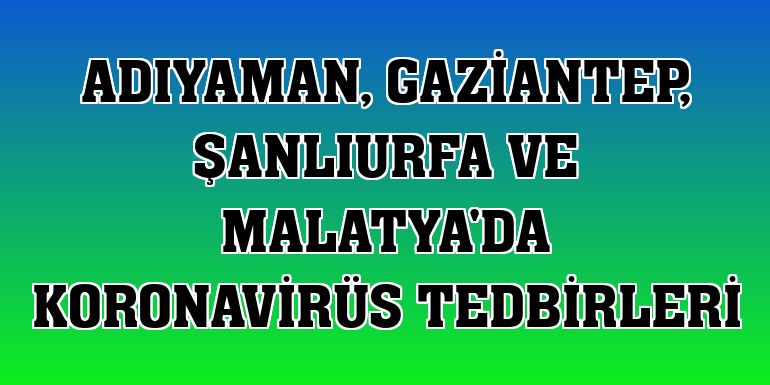 Adıyaman, Gaziantep, Şanlıurfa ve Malatya'da koronavirüs tedbirleri